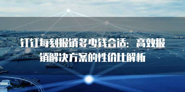 钉钉每刻报销多少钱合适:高效报销解决方案的性价比解析