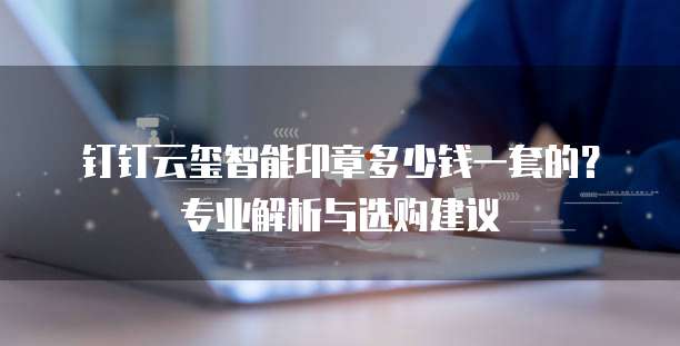 钉钉云玺智能印章多少钱一套的?专业解析与选购建议