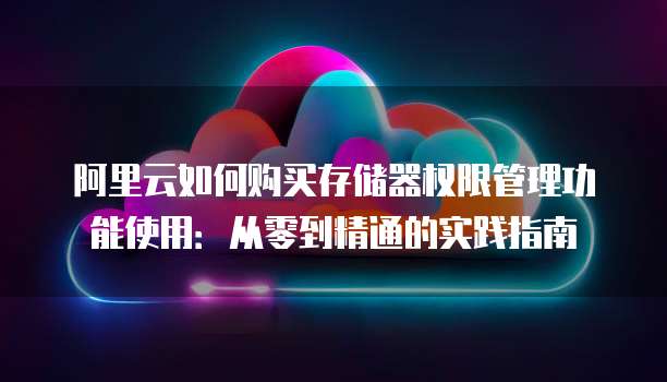 阿里云如何购买存储器权限管理功能使用:从零到精通的实践指南