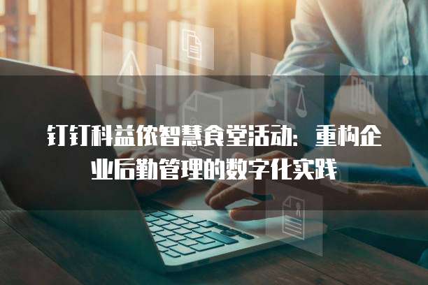 钉钉科益侬智慧食堂活动：重构企业后勤管理的数字化实践