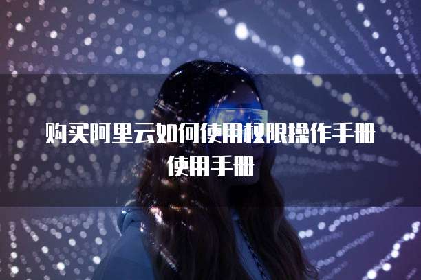 购买阿里云如何使用权限操作手册使用手册