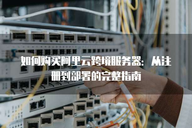 如何购买阿里云跨境服务器:从注册到部署的完整指南