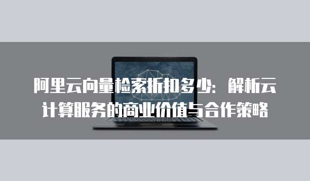 阿里云向量检索折扣多少:解析云计算服务的商业价值与合作策略