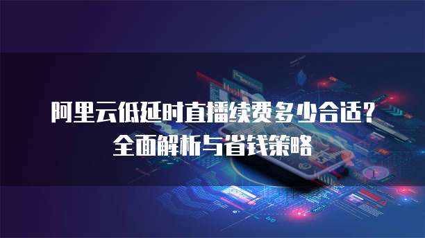 阿里云低延时直播续费多少合适？全面解析与省钱策略