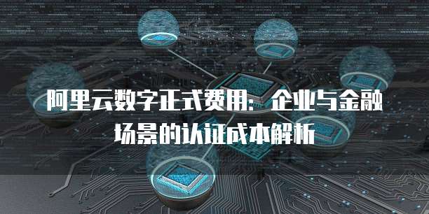 阿里云数字正式费用:企业与金融场景的认证成本解析