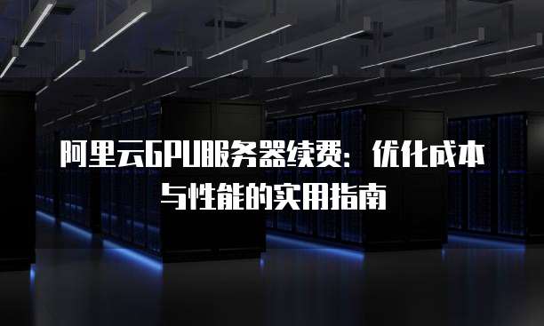 阿里云GPU服务器续费:优化成本与性能的实用指南