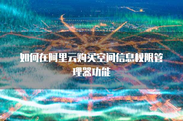 如何在阿里云购买空间信息权限管理器功能