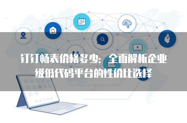 钉钉畅表价格多少:全面解析企业级低代码平台的性价比选择