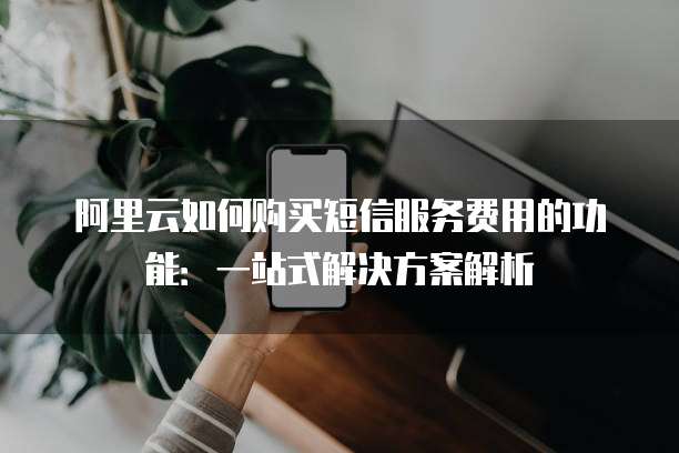 阿里云如何购买短信服务费用的功能：一站式解决方案解析