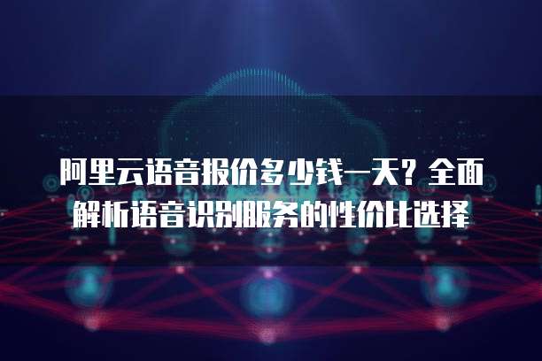 阿里云语音报价多少钱一天？全面解析语音识别服务的性价比选择