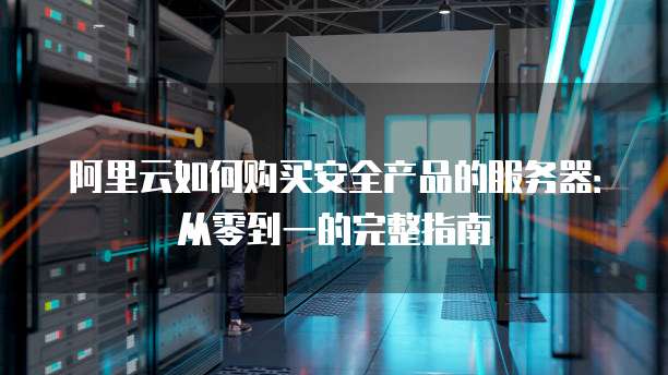阿里云如何购买安全产品的服务器:从零到一的完整指南