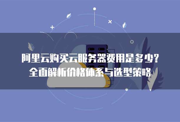 阿里云购买云服务器费用是多少?全面解析价格体系与选型策略