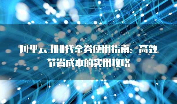 阿里云300代金券使用指南:高效节省成本的实用攻略