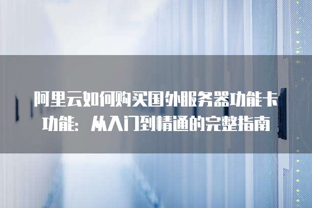 阿里云如何购买国外服务器功能卡功能:从入门到精通的完整指南