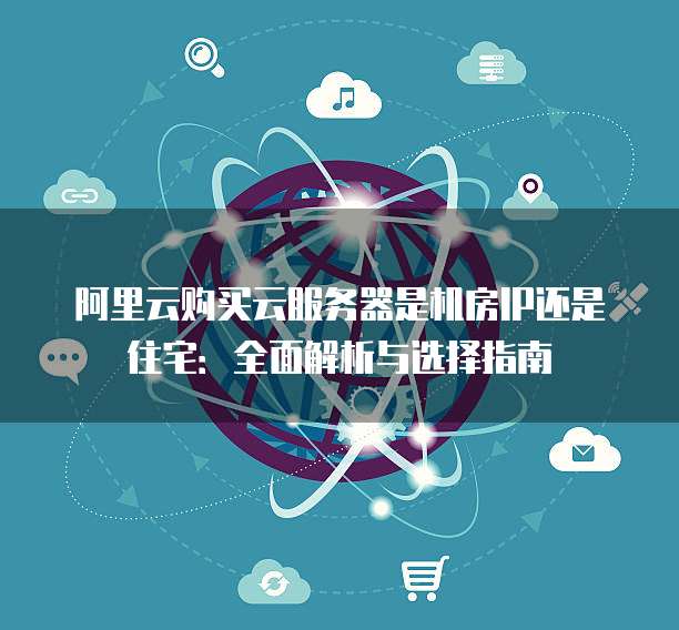 阿里云购买云服务器是机房IP还是住宅：全面解析与选择指南