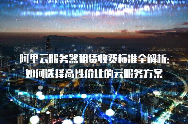 阿里云服务器租赁收费标准全解析:如何选择高性价比的云服务方案