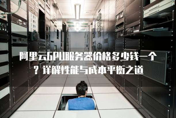 阿里云GPU服务器价格多少钱一个?详解性能与成本平衡之道