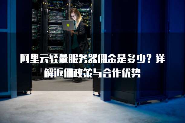 阿里云轻量服务器佣金是多少?详解返佣政策与合作优势