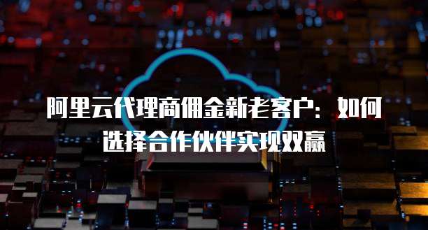 阿里云代理商佣金新老客户:如何选择合作伙伴实现双赢