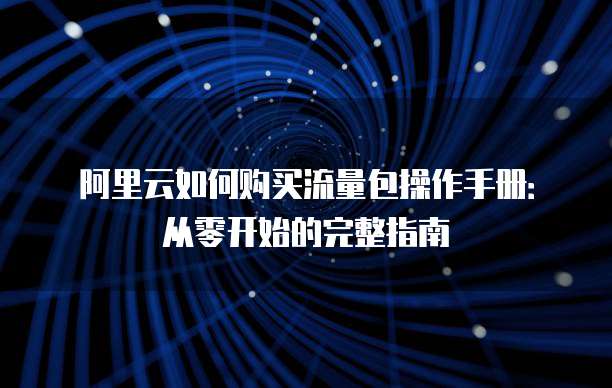 阿里云如何购买流量包操作手册:从零开始的完整指南