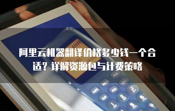 阿里云机器翻译价格多少钱一个合适?详解资源包与计费策略