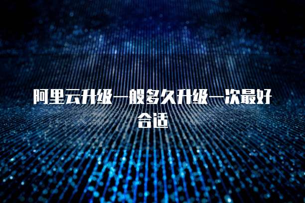 阿里云升级一般多久升级一次最好合适