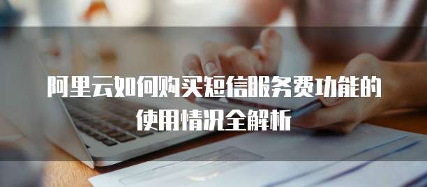 阿里云如何购买短信服务费功能的使用情况全解析
