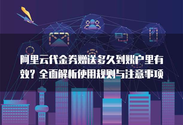 阿里云代金券赠送多久到账户里有效?全面解析使用规则与注意事项