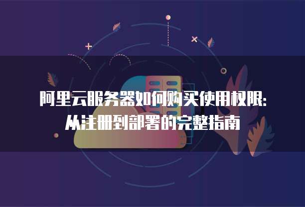 阿里云服务器如何购买使用权限:从注册到部署的完整指南