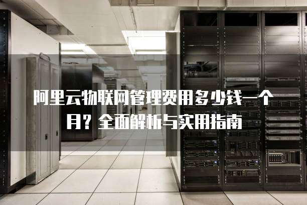 阿里云物联网管理费用多少钱一个月?全面解析与实用指南