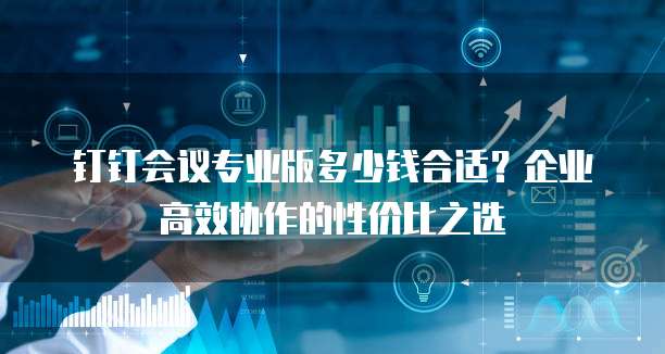 钉钉会议专业版多少钱合适?企业高效协作的性价比之选