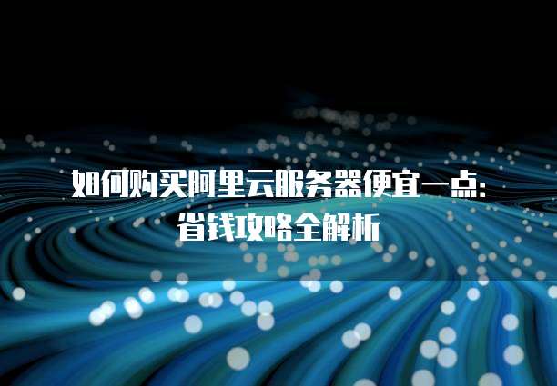 如何购买阿里云服务器便宜一点:省钱攻略全解析