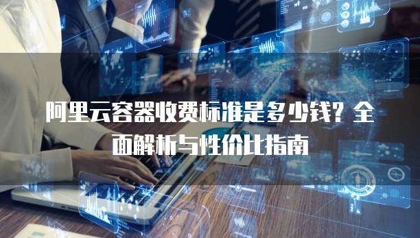 阿里云容器收费标准是多少钱?全面解析与性价比指南