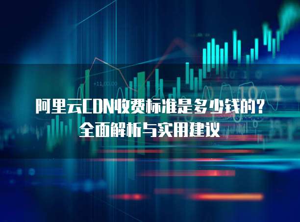 阿里云CDN收费标准是多少钱的?全面解析与实用建议