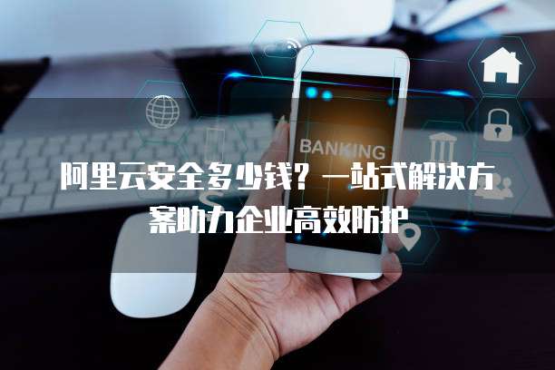 阿里云安全多少钱？一站式解决方案助力企业高效防护