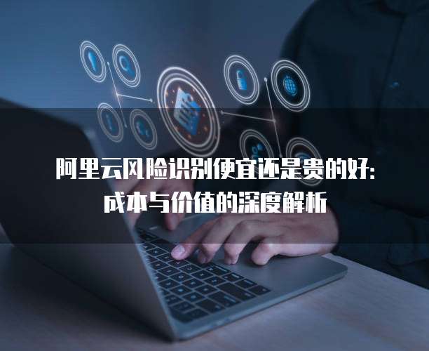阿里云风险识别便宜还是贵的好:成本与价值的深度解析