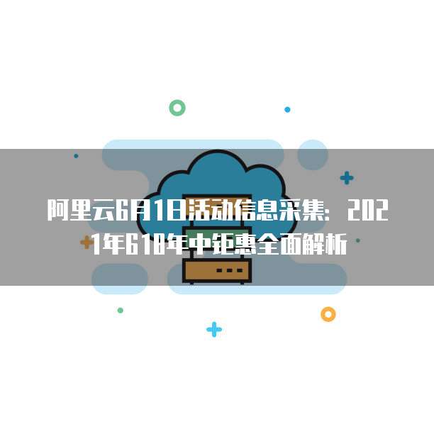 阿里云6月1日活动信息采集：2021年618年中钜惠全面解析