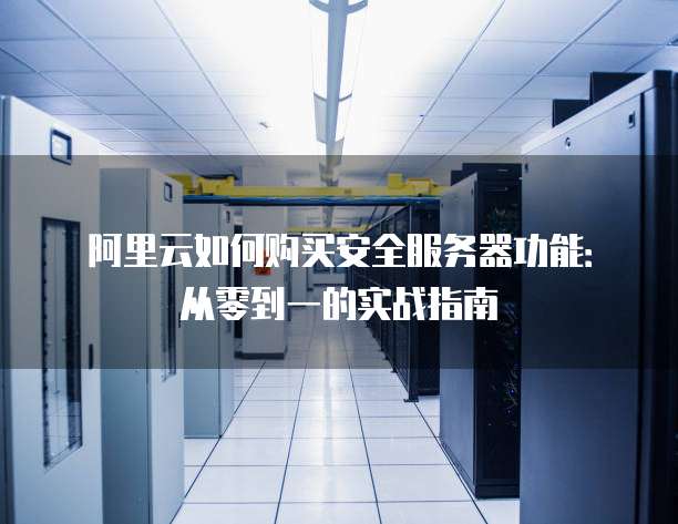 阿里云如何购买安全服务器功能:从零到一的实战指南