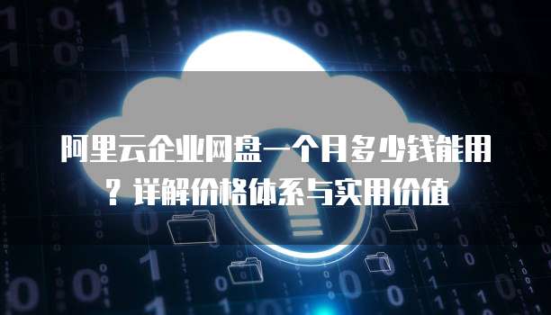 阿里云企业网盘一个月多少钱能用?详解价格体系与实用价值