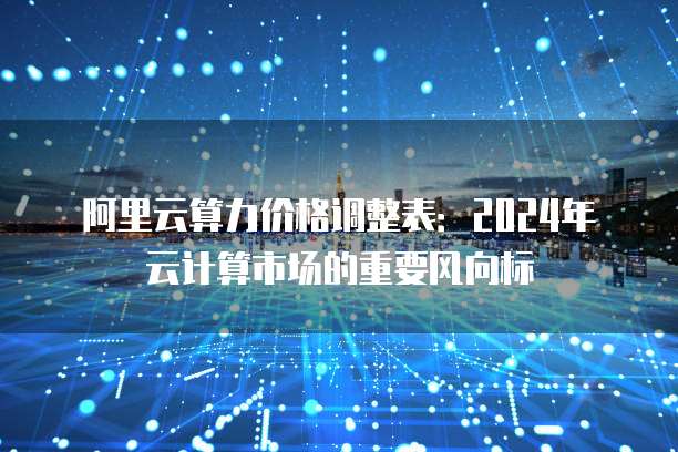 阿里云算力价格调整表:2024年云计算市场的重要风向标