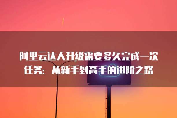 阿里云达人升级需要多久完成一次任务:从新手到高手的进阶之路