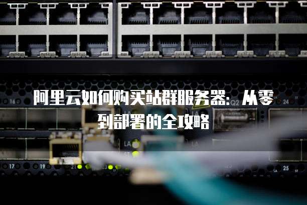 阿里云如何购买站群服务器:从零到部署的全攻略