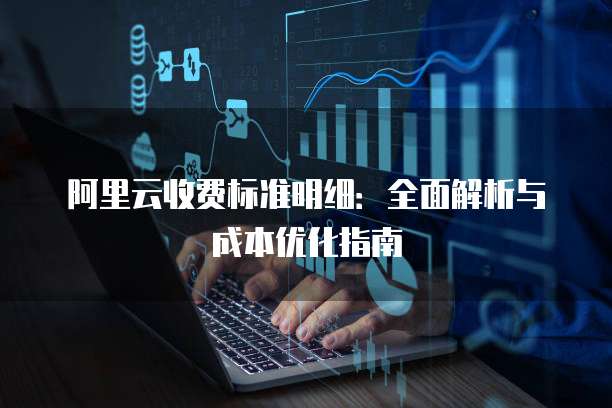 阿里云收费标准明细:全面解析与成本优化指南