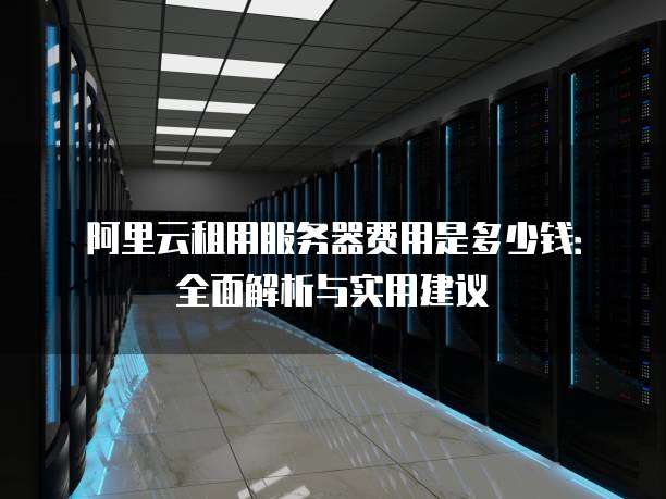 阿里云租用服务器费用是多少钱:全面解析与实用建议