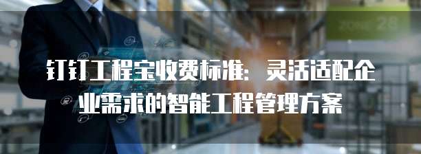 钉钉工程宝收费标准：灵活适配企业需求的智能工程管理方案