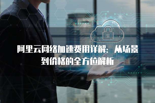 阿里云网络加速费用详解:从场景到价格的全方位解析