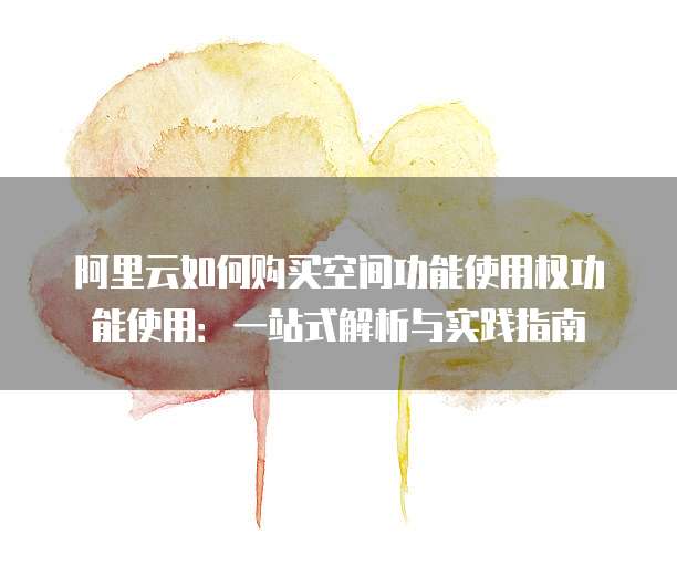阿里云如何购买空间功能使用权功能使用:一站式解析与实践指南