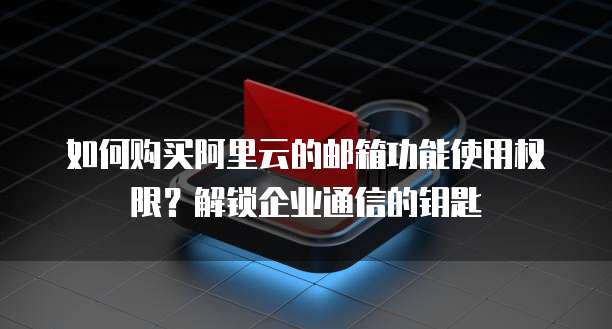 如何购买阿里云的邮箱功能使用权限?解锁企业通信的钥匙