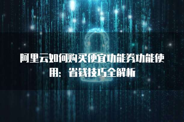 阿里云如何购买便宜功能券功能使用:省钱技巧全解析