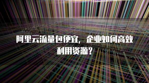 阿里云流量包便宜,企业如何高效利用资源?